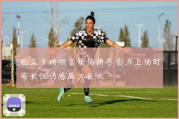 西亚卡姆坦言场场拼尽全力上场时间长但仍感压力巨大