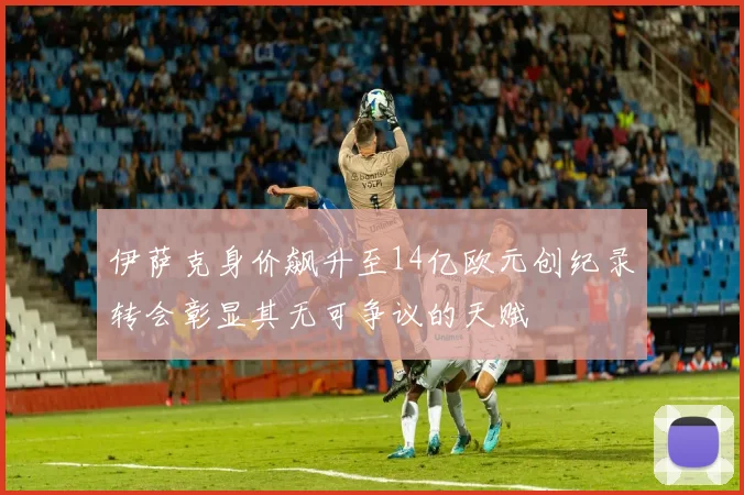 伊萨克身价飙升至14亿欧元创纪录转会彰显其无可争议的天赋