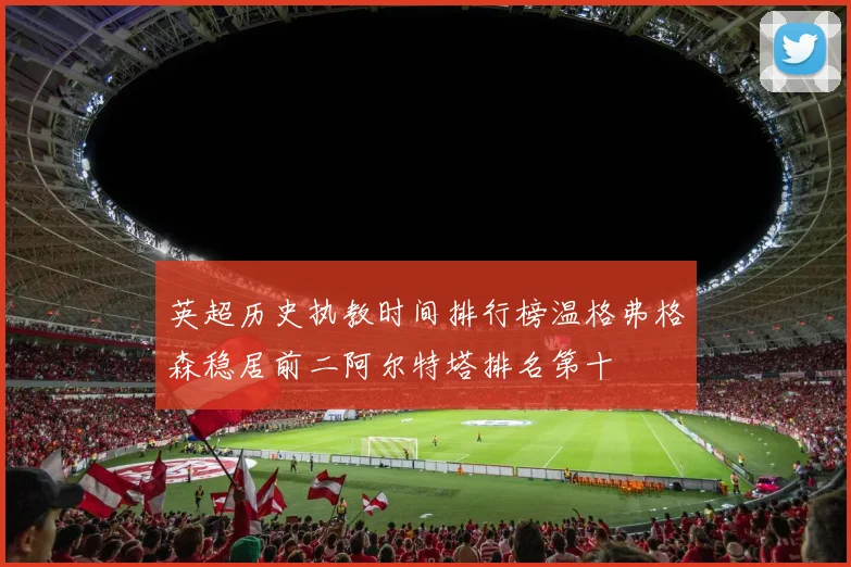 英超历史执教时间排行榜温格弗格森稳居前二阿尔特塔排名第十