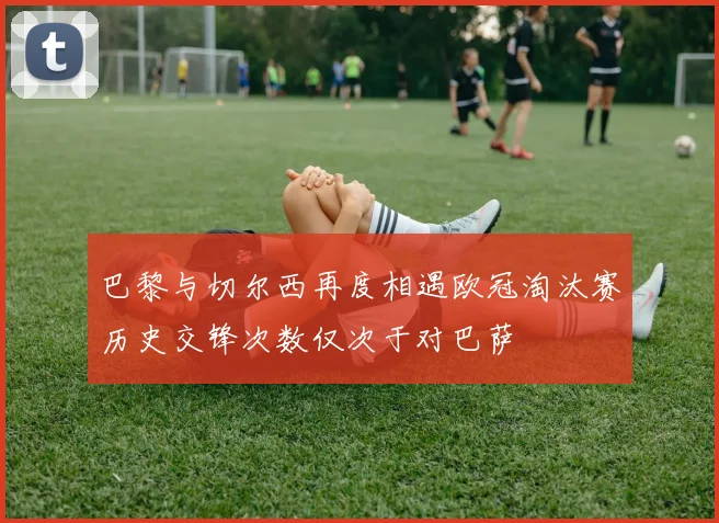 巴黎与切尔西再度相遇欧冠淘汰赛历史交锋次数仅次于对巴萨