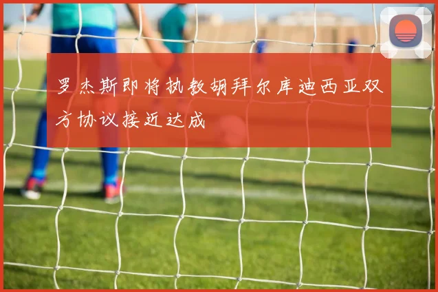 罗杰斯即将执教胡拜尔库迪西亚双方协议接近达成