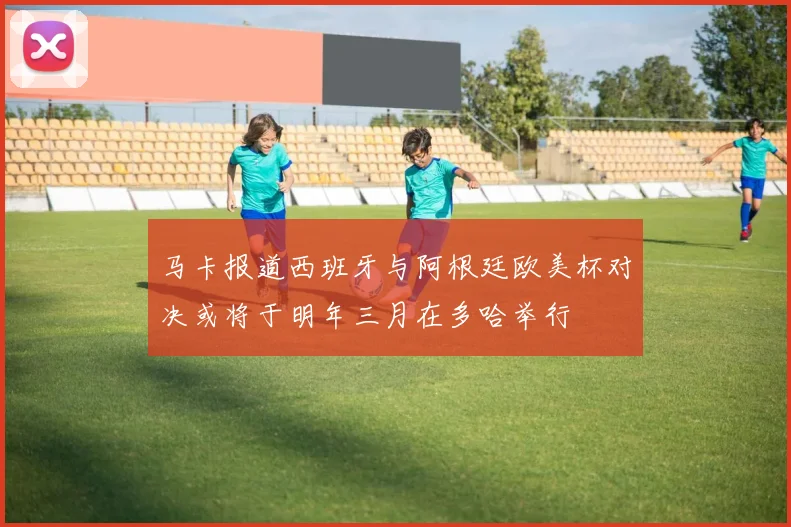 马卡报道西班牙与阿根廷欧美杯对决或将于明年三月在多哈举行